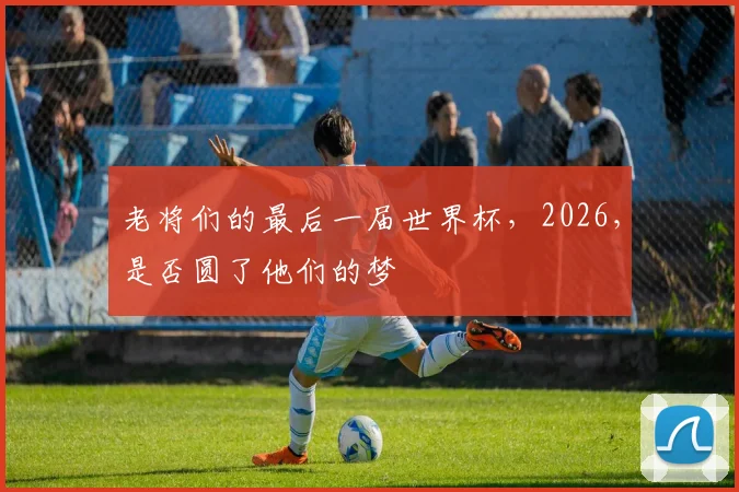 老将们的最后一届世界杯，2026，是否圆了他们的梦