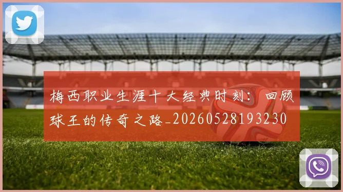 梅西职业生涯十大经典时刻：回顾球王的传奇之路_20260528193230
