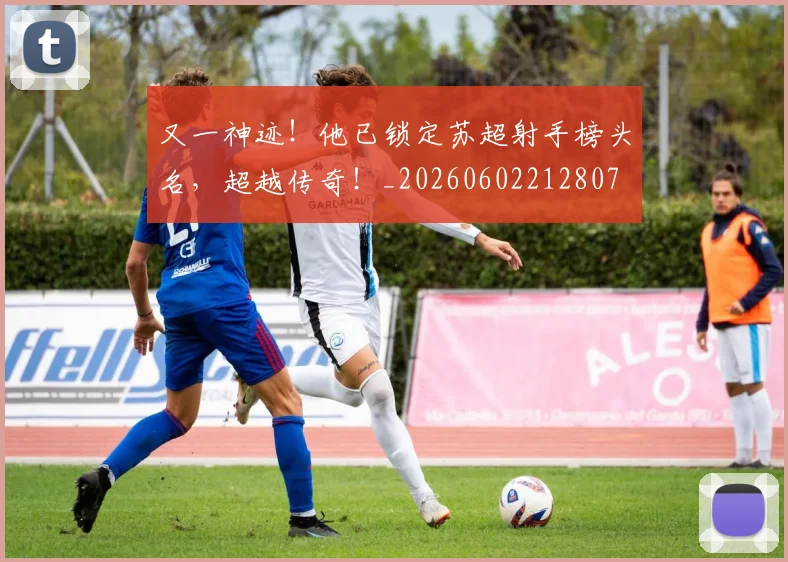 又一神迹!他已锁定苏超射手榜头名,超越传奇!_20260602212807