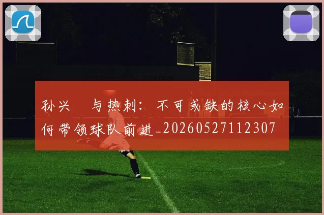 孙兴慜与热刺:不可或缺的核心如何带领球队前进_20260527112307