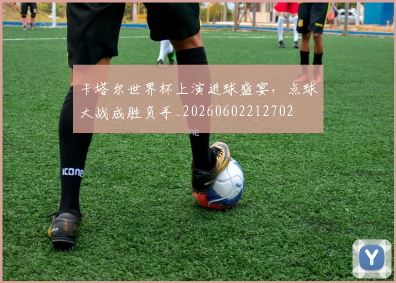 卡塔尔世界杯上演进球盛宴，点球大战成胜负手_20260602212702