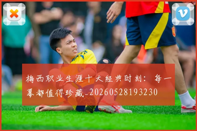 梅西职业生涯十大经典时刻:每一幕都值得珍藏_20260528193230