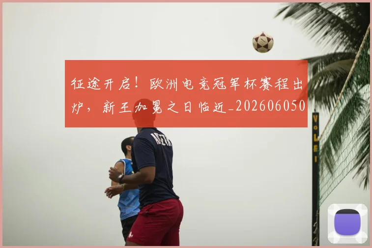 征途开启!欧洲电竞冠军杯赛程出炉,新王加冕之日临近_20260605000935