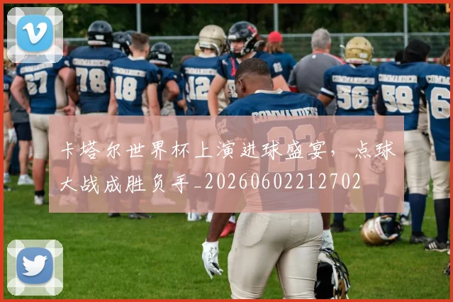 卡塔尔世界杯上演进球盛宴，点球大战成胜负手_20260602212702