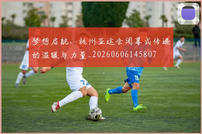 梦想启航，杭州亚运会闭幕式传递的温暖与力量_20260606145807