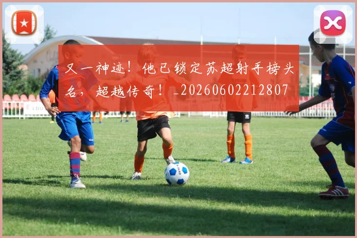 又一神迹！他已锁定苏超射手榜头名，超越传奇！_20260602212807