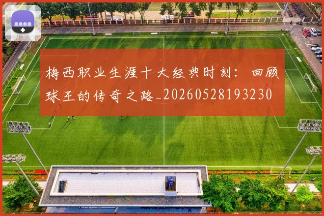 梅西职业生涯十大经典时刻:回顾球王的传奇之路_20260528193230