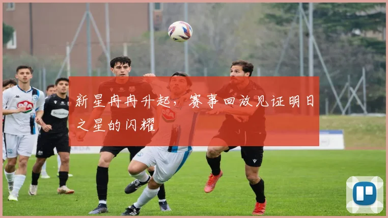 新星冉冉升起,赛事回放见证明日之星的闪耀