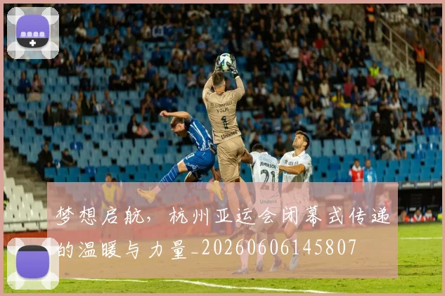 梦想启航,杭州亚运会闭幕式传递的温暖与力量_20260606145807