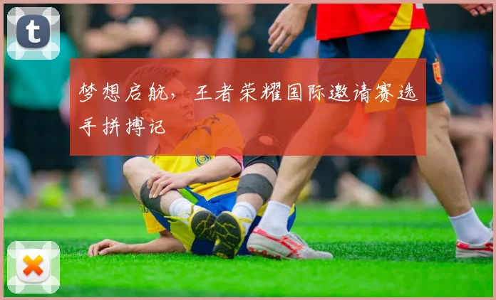 梦想启航，王者荣耀国际邀请赛选手拼搏记